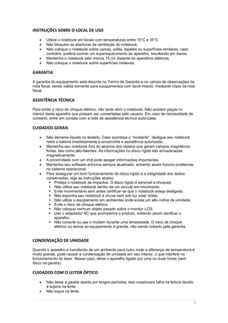 3
INSTRUÇÕES SOBRE O LOCAL DE USO
 Utilize o notebook em locais com temperaturas entre 10°C e 35°C.
 Não bloqueie as aberturas de ventilação do notebook.
 Não coloque o notebook sobre camas, sofás, tapetes ou superfícies similares, caso
contrário, poderá ocorrer um superaquecimento do aparelho, resultando em danos.
 Mantenha o notebook pelo menos 15 cm distante de aparelhos elétricos.
 Não coloque o notebook sobre superfícies instáveis.
GARANTIA
A garantia do equipamento está descrita no Termo de Garantia e no campo de observações da
nota fiscal, sendo válida somente para equipamentos com lacre intacto, mediante cópia da nota
fiscal.
ASSISTÊNCIA TÉCNICA
Para evitar o risco de choque elétrico, não tente abrir o notebook. Não existem peças no
interior deste aparelho que possam ser consertadas pelo usuário. Em caso de necessidade de
conserto, entre em contato com a rede de assistência técnica autorizada.
CUIDADOS GERAIS
 Não derrame líquido no teclado. Caso aconteça o “incidente”, desligue seu notebook
retire a bateria imediatamente e encaminhe a assistência autorizada.
 Mantenha seu notebook fora do alcance dos objetos que geram campos magnéticos
fortes, tais como alto-falantes. As informações no disco rígido são armazenadas
magneticamente.
 A proximidade com um imã pode apagar informações importantes.
 Mantenha seu software antivírus sempre atualizado, evitando assim futuros problemas
no sistema operacional.
 Para assegurar um bom funcionamento do disco rígido e a integridade dos dados
conservados, siga as instruções abaixo:
 Proteja o notebook de impactos. O disco rígido é sensível a choques.
 Não utilize seu notebook dentro de um veículo em movimento.
 Evite movimentá-lo sem antes certificar-se que o notebook esteja desligado.
 Não exponha seu notebook à chuva nem sob luz solar direta.
 Não utilize o equipamento em ambientes onde exista um alto índice de umidade.
 Evite o risco de choque elétrico.
 Não coloque nenhum objeto pesado sobre o monitor LCD.
 Use o adaptador AC que acompanha o produto, evitando assim danificar o
aparelho.
 Não conecte ou use o modem durante uma tempestade. O risco de choque
elétrico ou danos ao equipamento é grande, não sendo coberto pela garantia.
CONDENSAÇÃO DE UMIDADE
Quando o aparelho é transferido de um ambiente para outro onde a diferença de temperatura é
muito grande, pode causar a condensação de umidade em seu interior, o que interfere no
funcionamento do laser. Nesse caso, deixe o aparelho ligado por uma ou duas horas (sem
disco na gaveta).
CUIDADOS COM O LEITOR ÓPTICO
 Não deixe a gaveta aberta por longos períodos, isso ocasionará falha na leitura devido
à sujeira na lente.
 Não toque na lente.
 