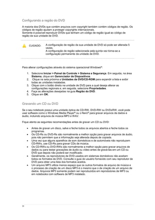 30
Configurando a região do DVD
A maioria dos DVDs que contém arquivos com copyright também contém códigos de região. Os
códigos de região ajudam a proteger copyrights internacionais.
Somente é possível reproduzir DVDs que tenham um código de região igual ao código de
região da sua unidade de DVD.
CUIDADO: A configuração de região da sua unidade de DVD só pode ser alterada 5
vezes.
A configuração de região selecionada pela quinta vez torna-se a
configuração permanente da unidade de DVD.
O número de alterações restantes é exibido na guia Região do DVD.
Para alterar configurações através do sistema operacional Windows®:
1. Selecione Iniciar > Painel de Controle > Sistema e Segurança. Em seguida, na área
Sistema, clique em Gerenciador de Dispositivos.
2. Clique na seta próxima a Unidades de DVD/CD-ROM para expandir a lista e exibir
todas as unidades instaladas.
3. Clique com o botão direito na unidade de DVD para a qual deseja alterar as
configurações regionais e, em seguida, selecione Propriedades.
4. Faça as alterações desejadas na guia Região do DVD.
5. Clique em OK.
Gravando um CD ou DVD
Se o seu notebook possui uma unidade óptica de CD-RW, DVD-RW ou DVD±RW, você pode
usar software como o Windows Media Player® ou o Nero® para gravar arquivos de dados e
áudio, incluindo arquivos de música MP3 e WAV.
Fique atento as seguintes recomendações antes de gravar um CD ou DVD:
 Antes de gravar um disco, salve e feche todos os arquivos abertos e feche todos os
programas.
 Os CD-Rs ou DVD-Rs são normalmente a melhor opção para gravar arquivos de áudio,
pois não permitem que a informação seja alterada depois de copiada.
 Uma vez que alguns aparelhos de som domésticos e de automóveis não reproduzem
CD-RWs, use CD-Rs para gravar CDs de música.
 Os CD-RWs ou DVD-RWs são normalmente a melhor opção para gravar arquivos de
dados ou para testar gravações de áudio ou vídeo antes de gravá-las em um CD ou
DVD que depois não poderá ser modificado.
 Geralmente, os reprodutores de DVD usados em sistemas domésticos não aceitam
todos os formatos de DVD. Consulte o guia do usuário fornecido com seu reprodutor de
DVD para obter uma lista dos formatos aceitos.
 Um arquivo MP3 utiliza menos espaço que os outros formatos de arquivo de música e
o processo de criação de um disco MP3 é o mesmo que o de criação de um arquivo de
dados. Arquivos MP3 somente podem ser reproduzidos em reprodutores de MP3 ou
em notebooks com software de MP3 instalado.
 