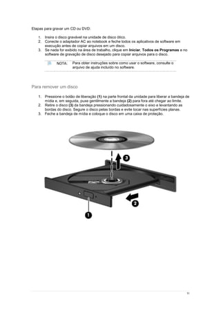 31
Etapas para gravar um CD ou DVD:
1. Insira o disco gravável na unidade de disco ótico.
2. Conecte o adaptador AC ao notebook e feche todos os aplicativos de software em
execução antes de copiar arquivos em um disco.
3. Se nada for exibido na área de trabalho, clique em Iniciar, Todos os Programas e no
software de gravação de disco desejado para copiar arquivos para o disco.
NOTA: Para obter instruções sobre como usar o software, consulte o
arquivo de ajuda incluído no software.
Para remover um disco
1. Pressione o botão de liberação (1) na parte frontal da unidade para liberar a bandeja de
mídia e, em seguida, puxe gentilmente a bandeja (2) para fora até chegar ao limite.
2. Retire o disco (3) da bandeja pressionando cuidadosamente o eixo e levantando as
bordas do disco. Segure o disco pelas bordas e evite tocar nas superfícies planas.
3. Feche a bandeja de mídia e coloque o disco em uma caixa de proteção.
 