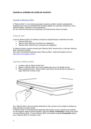 32
Usando as unidades de cartão de memória
Usando o Memory Stick
O “Memory Stick” é uma mídia de gravação compacta, portátil e versátil, especialmente
projetada para troca e compartilhamento de dados digitais com produtos compatíveis, como
câmeras digitais, celulares e outros dispositivos.
Por ser removível, ela pode ser usada para o armazenamento externo de dados.
Antes de usar:
O slot de “Memory Stick” do notebook comporta os seguintes tipos e tamanhos de mídia:
 “Memory Stick Duo”
 “Memory Stick PRO Duo” (somente com adaptador)
 “Memory Stick PRO-HG Duo” (somente com adaptador)
O notebook oferece suporte somente para “Memory Stick” tamanho Duo, e não para “Memory
Stick” de tamanho padrão.
Para obter informações atualizadas sobre “Memory Stick”, visite [memorystick.com] em
http://www.memorystick.com/en/.
Inserindo o Memory Stick:
1. Localize o slot de “Memory Stick Duo”.
2. Segure o “Memory Stick” com a seta voltada para cima e na direção do slot.
3. Mova cuidadosamente o “Memory Stick” para dentro do slot até ela se encaixar no
lugar. Não force a mídia no slot.
Se o “Memory Stick” não se encaixar facilmente no slot, remova-o com cuidado e verifique se
está inserindo no sentido correto.
O “Memory Stick” é automaticamente detectado pelo sistema e seus conteúdos são exibidos.
Se não aparecer nada na área de trabalho, clique em Iniciar, Computador e clique duas vezes
no ícone “Memory Stick”. O ícone “Memory Stick” será exibido na janela Computador depois
que o “Memory Stick” for inserido no slot.
 