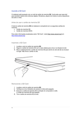 34
Usando o SD Card
O notebook está equipado com um slot de cartão de memória SD. Você pode usar esse slot
para transferir dados entre câmeras digitais, filmadoras, players de música e outros dispositivos
de áudio e vídeo.
Antes de usar o cartão de memória SD
O slot do cartão de memória SD do notebook é compatível com os seguintes cartões de
memória:
 Cartão de memória SD
 Cartão de memória SDHC
Para obter informações atualizadas sobre “SD Card”, visite [http://www.sdcard.org/] em
http://www.sdcard.org/
Inserindo o SD Card
1. Localize o slot do cartão de memória SD.
2. Segure o cartão de memória SD com a seta voltada para cima e na direção do slot.
3. Mova cuidadosamente o cartão de memória SD para dentro do slot até ele se encaixar
no lugar. Não force o cartão no slot.
Removendo o SD Card
1. Localize o slot do cartão de memória SD.
2. Verifique se a luz indicadora de acesso à mídia está apagada.
3. Empurre o cartão de memória SD na direção do computador e solte.
O cartão de memória SD será ejetado.
4. Tire o cartão de memória SD do slot.
 