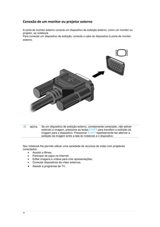 36
Conexão de um monitor ou projetor externo
A porta de monitor externo conecta um dispositivo de exibição externo, como um monitor ou
projetor, ao notebook.
Para conectar um dispositivo de exibição, conecte o cabo do dispositivo à porta de monitor
externo.
NOTA: Se um dispositivo de exibição externo, corretamente conectado, não estiver
exibindo a imagem, pressione as teclas Fn+F7 para transferir a exibição da
imagem para o dispositivo. Pressionar Fn+F7 repetidamente faz alternar a
exibição da imagem entre a tela do notebook e o dispositivo.
Seu notebook lhe permite utilizar uma variedade de recursos de vídeo com projetores
conectados:
 Assistir a filmes;
 Participar de jogos na Internet;
 Editar imagens e vídeos para criar apresentações;
 Conectar dispositivos de vídeo externos;
 Assistir a programas de TV.
 