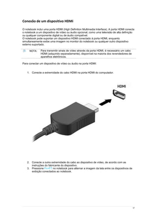 37
Conexão de um dispositivo HDMi
O notebook inclui uma porta HDMI (High Definition Multimedia Interface). A porta HDMI conecta
o notebook a um dispositivo de vídeo ou áudio opcional, como uma televisão de alta definição
ou qualquer componente digital ou de áudio compatível.
O notebook pode suportar um dispositivo HDMI conectado à porta HDMI, enquanto
simultaneamente exibe uma imagem no monitor do notebook ou qualquer outro dispositivo
externo suportado.
NOTA: Para transmitir sinais de vídeo através da porta HDMI, é necessário um cabo
HDMI (adquirido separadamente), disponível na maioria dos revendedores de
aparelhos eletrônicos.
Para conectar um dispositivo de vídeo ou áudio na porta HDMI:
1. Conecte a extremidade do cabo HDMI na porta HDMI do computador.
2. Conecte a outra extremidade do cabo ao dispositivo de vídeo, de acordo com as
instruções do fabricante do dispositivo.
3. Pressione Fn+F7 no notebook para alternar a imagem da tela entre os dispositivos de
exibição conectados ao notebook.
 
