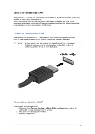 39
Utilização de dispositivos eSATA
Uma porta eSATA conecta um componente opcional eSATA de alto desempenho, como uma
unidade de disco rígido externa eSATA.
Alguns dispositivos eSATA podem necessitar de software de suporte adicional, o qual
geralmente acompanha o dispositivo. Para obter mais informações sobre software específico
para dispositivo, consulte as instruções do fabricante.
Conexão de um dispositivo eSATA
Para conectar um dispositivo eSATA ao notebook, insira o cabo do dispositivo na porta
eSATA. Você ouvirá um alerta sonoro quando o dispositivo tiver sido detectado.
NOTA: Se for a primeira vez que conecta um dispositivo eSATA, a mensagem
"Instalando software do driver do dispositivo" será exibida na área de
notificação, no lado direito da barra de tarefas.
Removendo um dispositivo eSATA
Para remover um dispositivo USB:
1. Clique no ícone Remover Hardware e Ejetar Mídia com Segurança na área de
notificação, no lado direito da barra de tarefas.
2. Clique no nome do dispositivo na lista.
3. Remova o dispositivo.
 