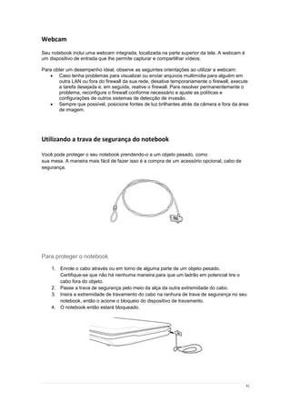 41
Webcam
Seu notebook inclui uma webcam integrada, localizada na parte superior da tela. A webcam é
um dispositivo de entrada que lhe permite capturar e compartilhar vídeos.
Para obter um desempenho ideal, observe as seguintes orientações ao utilizar a webcam:
 Caso tenha problemas para visualizar ou enviar arquivos multimídia para alguém em
outra LAN ou fora do firewall da sua rede, desative temporariamente o firewall, execute
a tarefa desejada e, em seguida, reative o firewall. Para resolver permanentemente o
problema, reconfigure o firewall conforme necessário e ajuste as políticas e
configurações de outros sistemas de detecção de invasão.
 Sempre que possível, posicione fontes de luz brilhantes atrás da câmera e fora da área
de imagem.
Utilizando a trava de segurança do notebook
Você pode proteger o seu notebook prendendo-o a um objeto pesado, como
sua mesa. A maneira mais fácil de fazer isso é a compra de um acessório opcional, cabo de
segurança.
Para proteger o notebook
1. Enrole o cabo através ou em torno de alguma parte de um objeto pesado.
Certifique-se que não há nenhuma maneira para que um ladrão em potencial tire o
cabo fora do objeto.
2. Passe a trava de segurança pelo meio da alça da outra extremidade do cabo.
3. Insira a extremidade de travamento do cabo na ranhura de trava de segurança no seu
notebook, então o acione o bloqueio do dispositivo de travamento.
4. O notebook então estará bloqueado.
 