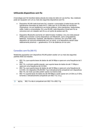 42
Utilizando dispositivos sem fio
A tecnologia sem fio transfere dados através de ondas de rádio em vez de fios. Seu notebook
pode ser equipado com um ou mais dos seguintes dispositivos sem fio:
 Dispositivo WLAN (rede local sem fio): conecta o computador à redes locais sem fio
(geralmente chamadas de redes Wi-Fi, LANs sem fio ou WLANs) em escritórios
corporativos, na sua residência e em locais públicos, como aeroportos, restaurantes,
cafés, hotéis e universidades. Em uma WLAN, cada dispositivo móvel sem fio se
comunica com um roteador sem fio ou um ponto de acesso sem fio.
 Dispositivo Bluetooth® (somente em determinados modelos): cria uma rede pessoal
(PAN) para conectar a outros dispositivos com Bluetooth, como computadores,
telefones, impressoras, headsets, alto-falantes e câmeras. Em uma PAN, cada
dispositivo se comunica diretamente com os outros, e os dispositivos devem estar
relativamente próximos — geralmente a 10 m de distância um do outro.
Conexões sem fio (Wi-Fi)
Notebooks equipados com dispositivos WLAN podem aceitar um ou mais dos seguintes
padrões IEEE da indústria:
 802.11a, que suporta taxas de dados de até 54 Mbps e opera em uma frequência de 5
GHz.
 802.11b, o primeiro padrão popular, que suporta taxas de dados de até 11 Mbps e
opera em uma frequência de 2,4 GHz.
 802.11g, que suporta taxas de dados de até 54 Mbps e opera em uma frequência de
2,4 GHz. Um dispositivo WLAN 802.11g é retroativamente compatível com dispositivos
802.11b, de modo que eles podem operar na mesma rede.
 802.11n suporta taxas de dados de até 450 Mbps e pode operar em 2,4 GHz ou 5 GHz,
tornando o retroativamente compatível com 802.11a, b e g.
NOTA: 802.11a não é compatível com 802.11b e 802.11g.
 