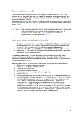 43
Ativando as conexões sem fio
O notebook tem um botão de conexão sem fio, na parte frontal do notebook, e uma luz de
conexão sem fio, que indica se a rede está ativada ou desativada. Todos os dispositivos sem
fio de seu notebook são ativados na fábrica, de forma que a luz de conexão sem fio é acesa
quando o computador é ligado.
A luz de conexão sem fio indica o estado geral de energia de seus dispositivos sem fio, e não o
estado de dispositivos individuais. Você pode ainda ativar os dispositivos sem fio, apertando as
teclas Fn+F11.
NOTA: Pelo fato de os dispositivos sem fio serem ativados na fábrica, você pode usar o
botão de conexão sem fio para ligar ou desligar os dispositivos sem fio
simultaneamente. Os dispositivos sem fio podem ser controlados
individualmente por meio das teclas Fn+F11.
Notas gerais sobre o uso da função LAN sem fio
 Em alguns países ou regiões, o uso de produtos de LAN sem fio pode ser restrito por
regulamentações locais (por exemplo, número limitado de canais). Antes de ativar a
função LAN sem fio, leia atentamente as Informações sobre Segurança.
 Os padrões IEEE 802.11a e IEEE 802.11n não estão disponíveis em redes ad-hoc.
 A banda de 2,4 GHz, usada por dispositivos compatíveis com LAN sem fio, também é
utilizada por vários outros dispositivos.
Embora as tecnologias para minimizar a interferência de outros dispositivos que usam a
mesma banda sejam empregadas em dispositivos compatíveis com LAN sem fio, essa
interferência pode reduzir a velocidade da comunicação, diminuir o alcance da comunicação ou
interromper conexões sem fio.
A velocidade e o alcance de comunicação podem variar conforme as seguintes condições:
 Distância entre dispositivos de comunicação;
 Existência de obstáculos entre dispositivos;
 Configuração do dispositivo;
 As condições de radiofrequência;
 Ambiente que contém paredes e materiais de paredes;
 Software em uso;
 As comunicações podem ser cortadas dependendo das condições de radiofrequência;
 A velocidade de comunicação real pode não ser tão alta quanto a exibida no notebook;
 A implantação de produtos de LAN sem fio compatíveis com diferentes padrões que
usam a mesma banda na mesma rede sem fio, pode reduzir a velocidade da
comunicação em virtude da interferência de radiofrequência. Levando isso em
consideração, os produtos de LAN sem fio foram desenvolvidos para reduzir a
velocidade de comunicação, o que garante a comunicação com outro produto de LAN
sem fio, caso este seja compatível com um padrão diferente que use a mesma banda.
Quando a velocidade de comunicação não é tão alta quanto a esperada, a mudança do
canal sem fio no ponto de acesso pode aumentar essa velocidade.
 