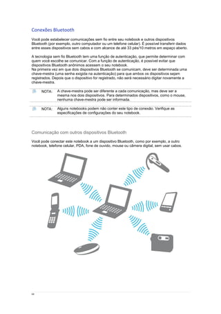 44
Conexões Bluetooth
Você pode estabelecer comunicações sem fio entre seu notebook e outros dispositivos
Bluetooth (por exemplo, outro computador ou um telefone celular). É possível transferir dados
entre esses dispositivos sem cabos e com alcance de até 33 pés/10 metros em espaço aberto.
A tecnologia sem fio Bluetooth tem uma função de autenticação, que permite determinar com
quem você escolhe se comunicar. Com a função de autenticação, é possível evitar que
dispositivos Bluetooth anônimos acessem o seu notebook.
Na primeira vez em que dois dispositivos Bluetooth se comunicam, deve ser determinada uma
chave-mestra (uma senha exigida na autenticação) para que ambos os dispositivos sejam
registrados. Depois que o dispositivo for registrado, não será necessário digitar novamente a
chave-mestra.
NOTA: A chave-mestra pode ser diferente a cada comunicação, mas deve ser a
mesma nos dois dispositivos. Para determinados dispositivos, como o mouse,
nenhuma chave-mestra pode ser informada.
NOTA: Alguns notebooks podem não conter este tipo de conexão. Verifique as
especificações de configurações do seu notebook.
Comunicação com outros dispositivos Bluetooth
Você pode conectar este notebook a um dispositivo Bluetooth, como por exemplo, a outro
notebook, telefone celular, PDA, fone de ouvido, mouse ou câmera digital, sem usar cabos.
 