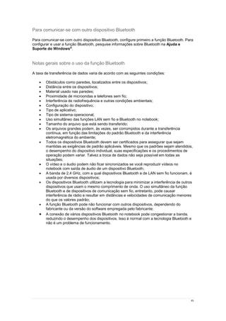 45
Para comunicar-se com outro dispositivo Bluetooth
Para comunicar-se com outro dispositivo Bluetooth, configure primeiro a função Bluetooth. Para
configurar e usar a função Bluetooth, pesquise informações sobre Bluetooth na Ajuda e
Suporte do Windows®
.
Notas gerais sobre o uso da função Bluetooth
A taxa de transferência de dados varia de acordo com as seguintes condições:
 Obstáculos como paredes, localizados entre os dispositivos;
 Distância entre os dispositivos;
 Material usado nas paredes;
 Proximidade de microondas e telefones sem fio;
 Interferência de radiofrequência e outras condições ambientais;
 Configuração do dispositivo;
 Tipo de aplicativo;
 Tipo de sistema operacional;
 Uso simultâneo das funções LAN sem fio e Bluetooth no notebook;
 Tamanho do arquivo que está sendo transferido;
 Os arquivos grandes podem, às vezes, ser corrompidos durante a transferência
contínua, em função das limitações do padrão Bluetooth e da interferência
eletromagnética do ambiente;
 Todos os dispositivos Bluetooth devem ser certificados para assegurar que sejam
mantidas as exigências de padrão aplicáveis. Mesmo que os padrões sejam atendidos,
o desempenho do dispositivo individual, suas especificações e os procedimentos de
operação podem variar. Talvez a troca de dados não seja possível em todas as
situações;
 O vídeo e o áudio podem não ficar sincronizados se você reproduzir vídeos no
notebook com saída de áudio de um dispositivo Bluetooth;
 A banda de 2,4 GHz, com a qual dispositivos Bluetooth e de LAN sem fio funcionam, é
usada por diversos dispositivos;
 Os dispositivos Bluetooth utilizam a tecnologia para minimizar a interferência de outros
dispositivos que usam o mesmo comprimento de onda. O uso simultâneo da função
Bluetooth e de dispositivos de comunicação sem fio, entretanto, pode causar
interferência de rádio e resultar em distâncias e velocidades de comunicação menores
do que os valores padrão;
 A função Bluetooth pode não funcionar com outros dispositivos, dependendo do
fabricante ou da versão do software empregada pelo fabricante;
 A conexão de vários dispositivos Bluetooth no notebook pode congestionar a banda,
reduzindo o desempenho dos dispositivos. Isso é normal com a tecnologia Bluetooth e
não é um problema de funcionamento.
 