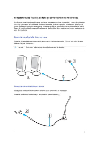 47
Conectando alto-falantes ou fone de ouvido externo e microfones
Você pode conectar dispositivos de saída de som externos (não fornecidos), como alto-falantes
ou fones de ouvido, ao notebook. Como o notebook é capaz de emitir tanto sinais analógicos
como digitais por meio do conector de fones de ouvido, é possível conectar dispositivos, como
fones de ouvido digitais ou amplificadores de áudio/vídeo à conexão e melhorar a qualidade de
som do notebook.
Conectando alto-falantes externos
Conecte os alto-falantes externos (1) ao conector de fone de ouvido (2) com um cabo de alto-
falante (3) (não fornecido).
NOTA: Diminua o volume dos alto-falantes antes de ligá-los.
Conectando microfone externo
Você pode conectar um microfone externo (não fornecido) ao notebook.
Conecte o cabo do microfone (1) ao conector de microfone (2).
 