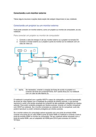48
Conectando a um monitor externo
Talvez alguns recursos e opções desta seção não estejam disponíveis no seu notebook.
Conectando um projetor ou um monitor externo
Você pode conectar um monitor externo, como um projetor ou monitor de computador, ao seu
notebook.
Para conectar um projetor ou monitor de computador
1. Conecte o cabo de energia (1) de seu monitor externo ou o projetor na tomada CA.
2. Conecte o monitor externo ou o projetor à porta do monitor (2) no notebook com um
cabo de vídeo (3).
NOTA: Se necessário, conecte o conector de fones de ouvido no projetor e o
conector de fones de ouvido/OPTICAL OUT (saída ótica) (4) i no notebook
com um cabo de alto-falante (5).
O notebook é compatível com o padrão HDCP e capaz de criptografar o canal de transmissão
de sinais de vídeo digitais com a finalidade de proteção de direitos autorais, o que permite
reproduzir e exibir uma ampla variedade de conteúdo de alta qualidade, protegidos por direitos
autorais. Para exibir conteúdo protegido por direitos autorais, conecte um monitor compatível
com HDCP ao notebook. Se o monitor conectado ao notebook não for compatível, você não
poderá reproduzir ou exibir conteúdo protegidos por direitos autorais.
Se o monitor externo do computador estiver equipado com uma porta de entrada HDMi,
conecte uma ponta de um cabo HDMi à porta de saída HDMi no notebook e conecte a outra à
porta de entrada HDMi no monitor do computador. Se seu notebook estiver equipado com a
porta de saída HDMi, use um adaptador de HDMI para DVI-D para conectar um monitor
TFT/DVI.
 