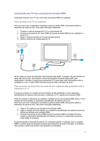 49
Conectando uma TV com uma porta de entrada HDMI
Você pode conectar uma TV com uma porta de entrada HDMi ao notebook.
Para conectar uma TV ao notebook
Para ouvir som com o dispositivo conectado à porta de saída HDMi, será preciso alterar o
dispositivo de saída de som. Para obter instruções detalhadas.
1. Conecte o cabo de energia da TV (1) a uma tomada CA.
2. Conecte uma ponta de um cabo HDMi (2) à porta de saída HDMi (3) do notebook e a
outra à TV.
3. Mude o canal de entrada da TV para entrada externa.
4. Defina o sistema de configuração da TV.
Se for usado um driver de dispositivo não fornecido pela Avell®, a imagem não será exibida e o
áudio não será ouvido. Use sempre o driver de dispositivo fornecido pela Avell® para
atualizações. Consulte o manual que acompanha a TV para obter mais informações sobre a
instalação e o uso. O cabo HDMi transmite sinais de vídeo e também de áudio.
Para conectar um dispositivo de saída de som digital de alta qualidade entre o
notebook e a TV
É possível conectar um receptor de home theater de alta qualidade ou outro dispositivo
decodificador de sistema surround entre o notebook e a TV, usando uma conexão HDMi.
Antes de conectar o dispositivo ao notebook, verifique se há uma conexão HDMi entre a TV e o
receptor de home theater ou dispositivo decodificador de sistema surround.
Para ouvir som com o dispositivo conectado à porta de saída HDMi, será preciso alterar o
dispositivo de saída de som. Para obter instruções detalhadas.
1. Ligue a TV e defina a sua entrada como entrada HDMi.
2. Ligue o receptor de home theater ou o dispositivo decodificador de sistema surround e
defina sua entrada como entrada HDMi.
3. Conecte uma ponta do cabo HDMi à porta de entrada HDMi no receptor de home
theater ou dispositivo decodificador de sistema surround e a outra ponta à porta de
saída HDMi no notebook.
É possível ajustar a resolução de tela da TV conectada usando o notebook. Com a conexão
HDMi, o volume pode ser ajustado somente pelo dispositivo de áudio conectado. O notebook
não controla o volume de nenhum dos dispositivos conectados.
 