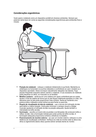 6
Considerações ergonômicas
Você usará o notebook como um dispositivo portátil em diversos ambientes. Sempre que
possível, tente levar em conta as seguintes considerações ergonômicas para ambientes fixos e
móveis:
 Posição do notebook – coloque o notebook diretamente à sua frente. Mantenha os
antebraços na horizontal e os punhos relaxados e confortáveis ao usar o teclado ou o
dispositivo apontador. Deixe os braços naturalmente relaxados nas laterais. Faça
pausas frequentes enquanto estiver usando o notebook. O uso excessivo do notebook
pode prejudicar os olhos, os músculos ou os tendões.
 Mobília e postura – sente-se em uma cadeira com apoio confortável para as costas.
Ajuste o nível da cadeira de forma que os pés fiquem totalmente apoiados no chão. Um
descanso para os pés pode proporcionar mais conforto. Sente-se mantendo uma
postura ereta e relaxada e evite inclinar-se para frente ou para trás.
 Ângulo de visualização da tela do notebook – use o recurso de inclinação da tela
para definir a melhor posição. Você pode minimizar o cansaço visual e a fadiga
muscular ajustando a inclinação da tela na posição adequada. Ajuste também a
intensidade do brilho da tela.
 Iluminação – escolha um local onde as janelas e as lâmpadas não produzam brilho e
reflexo na tela. Use a iluminação indireta para evitar pontos de brilho na tela. A
iluminação adequada proporciona conforto e eficiência no trabalho.
 Posicionamento do monitor externo – ao usar um monitor externo, coloque-o a uma
distância de visualização confortável. Verifique se a tela do monitor está na altura dos
olhos ou ligeiramente abaixo disso quando estiver sentado diante do monitor.
 