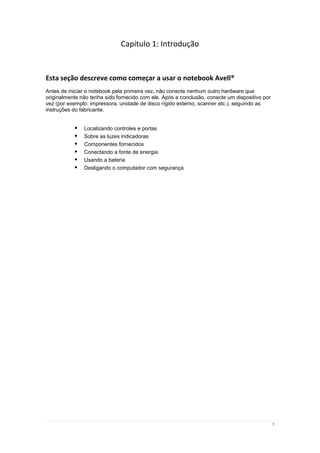 7
Capítulo 1: Introdução
Esta seção descreve como começar a usar o notebook Avell®
Antes de iniciar o notebook pela primeira vez, não conecte nenhum outro hardware que
originalmente não tenha sido fornecido com ele. Após a conclusão, conecte um dispositivo por
vez (por exemplo: impressora, unidade de disco rígido externo, scanner etc.), seguindo as
instruções do fabricante.
 Localizando controles e portas
 Sobre as luzes indicadoras
 Componentes fornecidos
 Conectando a fonte de energia
 Usando a bateria
 Desligando o computador com segurança
 