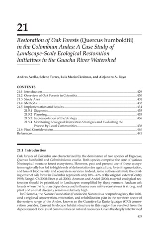 429
21
Restoration of Oak Forests (Quercus humboldtii)
in the Colombian Andes: A Case Study of
Landscape-Scale Ecological Restoration
Initiatives in the Guacha River Watershed
Andres Avella, Selene Torres, Luis Mario Cárdenas, and Alejandro A. Royo
21.1 Introduction
Oak forests of Colombia are characterized by the dominance of two species of Fagaceae,
Quercus humboldtii and Colombobalanus excelsa. Both species comprise the core of various
Neotropical montane forest ecosystems. However, past and present use of these ecosys-
tems regionally has led to high levels of deforestation for agriculture, forest fragmentation,
and loss of biodiversity and ecosystem services. Indeed, some authors estimate the exist-
ing cover of oak forest in Colombia represents only 10%–40% of the original extent (Gentry
1993; Rangel-Ch 2000; Etter et al. 2006). Aronson and Andel (2006) asserted ecological res-
toration should be prioritized in landscapes exemplified by these remnant Andean oak
forests where the human dependence and influence over native ecosystems is strong, and
plant and animal diversity remains relatively high.
In Colombia, the Nature Foundation (Fundación Natura) is a nonprofit agency that initi-
ated a regional conservation, restoration, and rehabilitation plan in the northern sector of
the eastern range of the Andes, known as the Guantiva-La Rusia-Iguaque (GRI) conser-
vation corridor. Current landscape habitat structure in this region has resulted from the
dependence of local rural communities on natural resources. Given the deeply intertwined
CONTENTS
21.1	Introduction.........................................................................................................................429
21.2	 Overview of Oak Forests in Colombia.............................................................................430
21.3	 Study Area...........................................................................................................................431
21.4	Methods................................................................................................................................432
21.5	 Implementation and Results.............................................................................................434
21.5.1	Diagnosis..................................................................................................................435
21.5.2	Planning...................................................................................................................435
21.5.3	 Implementation of the Strategy............................................................................436
21.5.4	 Monitoring Ecological Restoration Strategies and Evaluating the
Process by Local Communities����������������������������������������������������������������������������438
21.6	 Final Considerations...........................................................................................................440
References......................................................................................................................................441
 