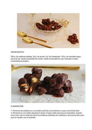 INGREDIENTES:
200 g. de avellanas peladas, 50 g. de azúcar, 8 g. de mantequilla, 130 g. de chocolate negro,
pizca de sal, media cucharadita de canela, media cucharadita de nuez moscada y media
cucharadita de jengibre.
ELABORACIÓN:
1- Ponemos las avellanas en una sartén profunda y las tostamos un poco removiendo bien.
2- Ponemos en una sartén pequeña el azúcar a fuego medio para que se caramelice. Cuando
tome color rubio lo vertemos sobre las avellanas tostaditas aún calientes y removemos bien para
que se mezclen con el caramelo.
 