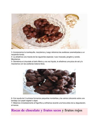 3- Incorporamos la mantequilla, mezclamos y luego retiramos las avellanas caramelizadas a un
recipiente hondo.
4- La añadimos una mezcla de las siguientes especias: nuez moscada, jengibre y canela.
Mezclamos.
5- Derretimos el chocolate al baño María y una vez líquido, le añadimos una pizca de sal y lo
mezclamos con las avellanas todavía tibias.
6- Con ayuda de 2 cucharas formamos pequeñas montañitas y las vamos colocando sobre una
bandeja con papel vegetal o silpat.
7- Metemos inmediatamente al frigorífico y enfriamos durante una hora antes de su degustación,
al menos.
Rocas de chocolate y frutos secos y frutos rojos
 