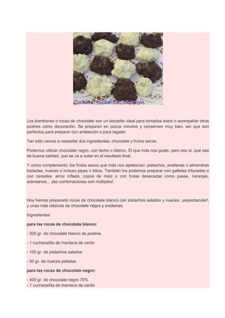 Los bombones o rocas de chocolate son un bocadito ideal para tomarlos solos o acompañar otros
postres como decoración. Se preparan en pocos minutos y conservan muy bien, así que son
perfectos para preparar con antelación o para regalar.
Tan sólo vamos a necesitar dos ingredientes: chocolate y frutos secos.
Podemos utilizar chocolate negro, con leche o blanco. El que más nos guste, pero eso si, que sea
de buena calidad, que se va a notar en el resultado final.
Y como complemento, los frutos secos que más nos apetezcan: pistachos, avellanas o almendras
tostadas, nueces o incluso pipas o kikos. También los podemos preparar con galletas trituradas o
con cereales: arroz inflado, copos de maíz o con frutas desecadas como pasas, naranjas,
arándanos... ¡las combinaciones son múltiples!.
Hoy hemos preparado rocas de chocolate blanco con pistachos salados y nueces, ¡espectacular!,
y unas más clásicas de chocolate negro y avellanas.
Ingredientes:
para las rocas de chocolate blanco:
- 300 gr. de chocolate blanco de postres
- 1 cucharadita de manteca de cerdo
- 100 gr. de pistachos salados
- 50 gr. de nueces peladas
para las rocas de chocolate negro:
- 400 gr. de chocolate negro 70%
- 1 cucharadita de manteca de cerdo
 