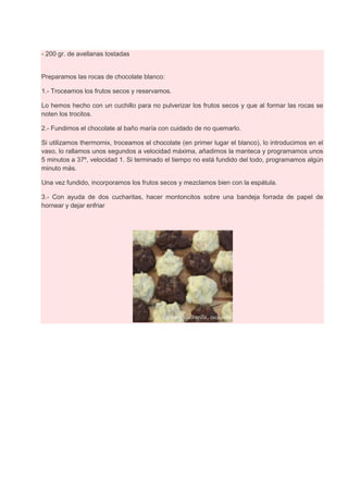 - 200 gr. de avellanas tostadas
Preparamos las rocas de chocolate blanco:
1.- Troceamos los frutos secos y reservamos.
Lo hemos hecho con un cuchillo para no pulverizar los frutos secos y que al formar las rocas se
noten los trocitos.
2.- Fundimos el chocolate al baño maría con cuidado de no quemarlo.
Si utilizamos thermomix, troceamos el chocolate (en primer lugar el blanco), lo introducimos en el
vaso, lo rallamos unos segundos a velocidad máxima, añadimos la manteca y programamos unos
5 minutos a 37º, velocidad 1. Si terminado el tiempo no está fundido del todo, programamos algún
minuto más.
Una vez fundido, incorporamos los frutos secos y mezclamos bien con la espátula.
3.- Con ayuda de dos cucharitas, hacer montoncitos sobre una bandeja forrada de papel de
hornear y dejar enfriar
 