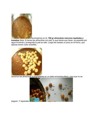 sumergimos en él, 100 gr almendras marcona repeladas y
tostadas Nota: Si tienes las almendras con piel, lo que tienes que hacer, es pasarlas por
agua hirviendo y enseguida la piel se sale. Luego las tuestas un poco en el horno, que
apenas tomen color amarillito.
sacamos las almendras acarameladas en un plato enmantequillado, para que no se
peguen, Y separalas.
 