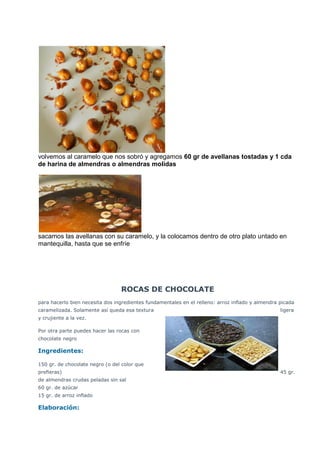 volvemos al caramelo que nos sobró y agregamos 60 gr de avellanas tostadas y 1 cda
de harina de almendras o almendras molidas
sacamos las avellanas con su caramelo, y la colocamos dentro de otro plato untado en
mantequilla, hasta que se enfríe
ROCAS DE CHOCOLATE
para hacerlo bien necesita dos ingredientes fundamentales en el relleno: arroz inflado y almendra picada
caramelizada. Solamente así queda esa textura ligera
y crujiente a la vez.
Por otra parte puedes hacer las rocas con
chocolate negro
Ingredientes:
150 gr. de chocolate negro (o del color que
prefieras) 45 gr.
de almendras crudas peladas sin sal
60 gr. de azúcar
15 gr. de arroz inflado
Elaboración:
 