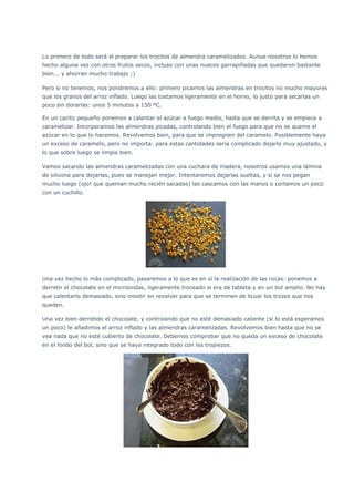 Lo primero de todo será el preparar los trocitos de almendra caramelizados. Aunue nosotros lo hemos
hecho alguna vez con otros frutos secos, incluso con unas nueces garrapiñadas que quedaron bastante
bien... y ahorran mucho trabajo ;)
Pero si no tenemos, nos pondremos a ello: primero picamos las almendras en trocitos no mucho mayores
que los granos del arroz inflado. Luego las tostamos ligeramente en el horno, lo justo para secarlas un
poco sin dorarlas: unos 5 minutos a 150 ºC.
En un cacito pequeño ponemos a calentar el azúcar a fuego medio, hasta que se derrita y se empiece a
caramelizar. Incorporamos las almendras picadas, controlando bien el fuego para que no se queme el
azúcar en lo que lo hacemos. Revolvemos bien, para que se impregnen del caramelo. Posiblemente haya
un exceso de caramelo, pero no importa: para estas cantidades sería complicado dejarlo muy ajustado, y
lo que sobre luego se limpia bien.
Vamos sacando las almendras caramelizadas con una cuchara de madera, nosotros usamos una lámina
de silicona para dejarlas, pues se manejan mejor. Intentaremos dejarlas sueltas, y si se nos pegan
mucho luego (ojo! que queman mucho recién sacadas) las cascamos con las manos o cortamos un poco
con un cuchillo.
Una vez hecho lo más complicado, pasaremos a lo que es en sí la realización de las rocas: ponemos a
derretir el chocolate en el microondas, ligeramente troceado si era de tableta y en un bol amplio. No hay
que calentarlo demasiado, sino insistir en revolver para que se terminen de licuar los trozos que nos
queden.
Una vez bien derretido el chocolate, y controlando que no esté demasiado caliente (si lo está esperamos
un poco) le añadimos el arroz inflado y las almendras caramelizadas. Revolvemos bien hasta que no se
vea nada que no esté cubierto de chocolate. Debemos comprobar que no queda un exceso de chocolate
en el fondo del bol, sino que se haya integrado todo con los tropiezos.
 