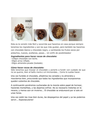 Esta es la versión más fácil y socorrida que hacemos en casa porque siempre
tenemos los ingredientes y son las que más gustan, pero también las hacemos
con chocolate blanco y chocolate negro, y cambiando los frutos secos por
pistachos, nueces, avellanas, pasas... Un sinfín de posibilidades!
Ingredientes para hacer rocas de chocolate:
-150grs chocolate con leche.
-50grs arroz inflado.
-50grs almendra picada (tostada).
Cómo hacer rocas de chocolate:
Sólo tenemos que trocear el chocolate y ponerlo a fundir con cuidado de que
no se queme, bien al baño maría o al microondas... Como lo suelas hacer.
Una vez fundido el chocolate, añadimos los cereales y la almendra y
mezclamos bien, procurando que todos los ingredientes que incorporemos
queden cubiertos de chocolate.
A continuación pondremos cucharadas de la mezcla sobre papel de hornear,
haciendo montañitas, y las dejamos enfriar. No es necesario meterlas en la
nevera, y menos aún en invierno... El chocolate se endurecerá por sí solo en
unas horas.
Una vez estén las ricas bien duras, las despegamos del papel y ya las podemos
servir... Espectaculares!
 