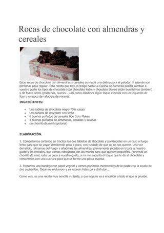 Rocas de chocolate con almendras y
cereales
Estas rocas de chocolate con almendras y cereales son toda una delicia para el paladar, y además son
perfectas para regalar. Esta receta que hoy os traigo hasta La Cocina de Alimerka podéis cambiar a
vuestro gusto los tipos de chocolate (con chocolate leche y chocolate blanco están buenísimas también)
y de frutos secos (pistachos, nueces...) así como añadirles algún toque especial con un toquecito de
licor o un poco de ralladura de naranja.
INGREDIENTES:
 Una tableta de chocolate negro 70% cacao
 Una tableta de chocolate con leche
 8 buenos puñados de cereales tipo Corn Flakes
 2 buenos puñados de almendras, tostadas y saladas
 un chorrito de miel (opcional)
ELABORACIÓN:
1. Comenzamos cortando en trocitos las dos tabletas de chocolate y poniéndolas en un cazo a fuego
lento para que se vayan derritiendo poco a poco, con cuidado de que no se nos queme. Una vez
derretido, retiramos del fuego y añadimos las almendras, previamente picadas en trozos a nuestro
gusto y los cereales, que vamos estrujando con las manos para que queden pequeños. Ponemos un
chorrito de miel, esto un poco a vuestro gusto, a mi me encanta el toque que le da al chocolate y
removemos con una cuchara para que se forme una pasta espesa.
2. Forramos una bandeja con papel vegetal y vamos poniendo montoncitos de la pasta con la ayuda de
dos cucharillas. Dejamos endurecer y ya estarán listas para disfrutar...
Como véis, es una receta muy sencilla y rápida, y que seguro va a encantar a todo el que la pruebe.
 