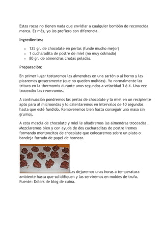Estas rocas no tienen nada que envidiar a cualquier bombón de reconocida
marca. Es más, yo los prefiero con diferencia.
Ingredientes:
 125 gr. de chocolate en perlas (funde mucho mejor)
 1 cucharadita de postre de miel (no muy colmada)
 80 gr. de almendras crudas peladas.
Preparación:
En primer lugar tostaremos las almendras en una sartén o al horno y las
picaremos groseramente (que no queden molidas). Yo normalmente las
trituro en la thermomix durante unos segundos a velocidad 3 ó 4. Una vez
troceadas las reservamos.
A continuación pondremos las perlas de chocolate y la miel en un recipiente
apto para al microondas y lo calentaremos en intervalos de 10 segundos
hasta que esté fundido. Removeremos bien hasta conseguir una masa sin
grumos.
A esta mezcla de chocolate y miel le añadiremos las almendras troceadas .
Mezclaremos bien y con ayuda de dos cucharaditas de postre iremos
formando montoncitos de chocolate que colocaremos sobre un plato o
bandeja forrado de papel de hornear.
Las dejaremos unas horas a temperatura
ambiente hasta que solidifiquen y las serviremos en moldes de trufa.
Fuente: Dolors de blog de cuina.
 