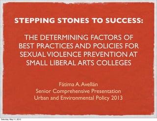 STEPPING STONES TO SUCCESS:
THE DETERMINING FACTORS OF
BEST PRACTICES AND POLICIES FOR
SEXUALVIOLENCE PREVENTION AT
SMALL LIBERAL ARTS COLLEGES
Fátima A.Avellán
Senior Comprehensive Presentation
Urban and Environmental Policy 2013
Saturday, May 11, 2013
 