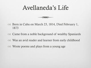 Avellaneda’s Life
 Born in Cuba on March 23, 1814, Died February 1,
1873
 Came from a noble background of wealthy Spaniards
 Was an avid reader and learner from early childhood
 Wrote poems and plays from a young age
 