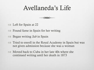 Avellaneda’s Life
 Left for Spain at 22
 Found fame in Spain for her writing
 Began writing Sab in Spain
 Tried to enroll in the Royal Academy in Spain but was
not given admission because she was a woman
 Moved back to Cuba in her late 40s where she
continued writing until her death in 1873
 