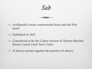 Sab
 Avellaneda’s most controversial book and her first
novel
 Published in 1841
 Considered to be the Cuban version of Harriet Beecher
Stowe’s novel Uncle Tom’s Cabin
 A literary protest against the practice of slavery
 