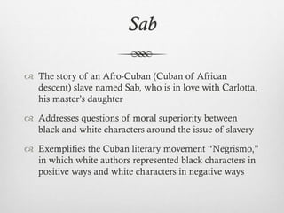 Sab
 The story of an Afro-Cuban (Cuban of African
descent) slave named Sab, who is in love with Carlotta,
his master’s daughter
 Addresses questions of moral superiority between
black and white characters around the issue of slavery
 Exemplifies the Cuban literary movement “Negrismo,”
in which white authors represented black characters in
positive ways and white characters in negative ways
 