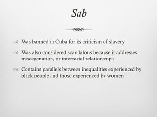 Sab
 Was banned in Cuba for its criticism of slavery
 Was also considered scandalous because it addresses
miscegenation, or interracial relationships
 Contains parallels between inequalities experienced by
black people and those experienced by women
 