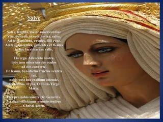 Salve

 Salve, Regina, mater misericordiae
 Vita, dulcedo, et spes nostra, salve.
 Ad te clamamus, exsules, filii evae.
Ad te suspiramus, gementes et flentes
       in hac lacrimarum valle.

      Eia ergo, Advocata nostra,
    illos tuos misericordes oculos
            ad nos converte.
Et Iesum, benedictus fructus ventris
                  tui,
  nobis post hoc exsilium ostende.
 O clemens, O pia, O dulcis Virgo
                Maria.

 Ora pro nobis sancta Dei Genetrix.
 Ut digni efficiamur promissionibus
            Christi Amén.
 