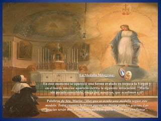 La Medalla Milagrosa:

En este momento se apareció una forma ovalada en torno a la Virgen y
 en el borde interior apareció escrita la siguiente invocación: "María
    sin pecado concebida, ruega por nosotros, que acudimos a ti―

 Palabras de Sta. María: "Haz que se acuñe una medalla según este
 modelo. Todos cuantos la lleven puesta recibirán grandes gracias. Las
 gracias serán más abundantes para los que la lleven con confianza".
 