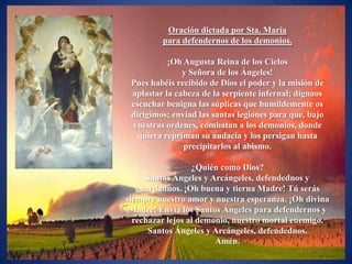 Oración dictada por Sta. María
         para defendernos de los demonios.

           ¡Oh Augusta Reina de los Cielos
               y Señora de los Ángeles!
 Pues habéis recibido de Dios el poder y la misión de
 aplastar la cabeza de la serpiente infernal; dignaos
 escuchar benigna las súplicas que humildemente os
 dirigimos; enviad las santas legiones para que, bajo
 vuestras ordenes, combatan a los demonios, donde
   quiera repriman su audacia y los persigan hasta
               precipitarlos al abismo.

                  ¿Quién como Dios?
     Santos Ángeles y Arcángeles, defendednos y
   guardadnos. ¡Oh buena y tierna Madre! Tú serás
siempre nuestro amor y nuestra esperanza. ¡Oh divina
 Madre! Envía los Santos Ángeles para defendernos y
  rechazar lejos al demonio, nuestro mortal enemigo.
      Santos Ángeles y Arcángeles, defendednos.
                        Amén.
 