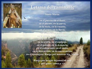 Letanía del caminante
                 Santa María:

                en el puerto, en el llano,
               en el puente, en la curva,
               en la recta, en la rasante,
                en el cruce, en la lluvia,
                 en la nieve, en el hielo,
            en la niebla, en el día bueno,
              en la noche, en los baches,
             en la avería, en el equipaje,
           en el paisaje, en la denuncia,
           en el restaurante, en el sueño,
       en la distracción, en la conversación,
en el extranjero. Ruega por nosotros Sta. María.

      Ruega por los que dejamos en casa
          y por quien vamos a ver.
 