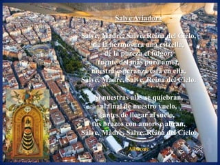 Salve Aviadora

Salve, Madre, Salve, Reina del Cielo,
    de la hermosura una estrella,
        de la pureza el fulgor;
     fuente del más puro amor,
   nuestra esperanza está en ella,
Salve, Madre, Salve, Reina del Cielo.

    Si nuestras alas se quiebran,
      al final de nuestro vuelo,
       antes de llegar al suelo,
   tus brazos con amor se abran,
Salve, Madre, Salve, Reina del Cielo.

               Albacete
 