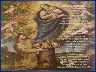 Saludo a la Bienaventurada
            Virgen María
            (S. Francisco)

       Salve, Señora, santa Reina,
      santa Madre de Dios, María,
      que eres virgen hecha iglesia
  y elegida por el santísimo Padre del
                    cielo,
           a la cual consagró Él
      con su santísimo amado Hijo
      y el Espíritu Santo Paráclito,
          en la cual estuvo y está
toda la plenitud de la gracia y todo bien.
           Salve, palacio suyo;
         salve, tabernáculo suyo;
              salve, casa suya.
          Salve, vestidura suya;
            salve, esclava suya;
             salve, Madre suya
   y todas vosotras, santas virtudes,
    que sois infundidas por la gracia
    e iluminación del Espíritu Santo
      en los corazones de los fieles,
para que de infieles hagáis fieles a Dios.
 