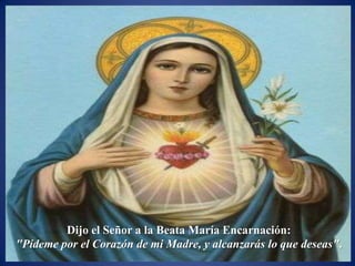 Dijo el Señor a la Beata María Encarnación:
"Pídeme por el Corazón de mi Madre, y alcanzarás lo que deseas".
 