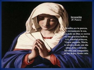 Invocación
         (P. Panes)


  Bendita sea tu pureza,
   y eternamente lo sea,
pues todo un Dios se recrea
  en tan graciosa belleza.
  A ti, celestial princesa,
 Virgen sagrada, María,
 te ofrezco desde este día
   alma, vida y corazón.
 Mírame con compasión;
 no me dejes, Madre mía.
 