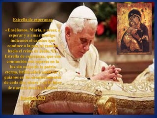 Estrella de esperanza

«Enséñanos, María, a creer, a
   esperar y a amar contigo;
    indícanos el camino que
 conduce a la paz, el camino
  hacia el reino de Jesús. Tú,
Estrella de esperanza, que con
 conmoción nos esperas en la
    luz sin ocaso de la patria
eterna, brilla sobre nosotros y
guíanos en los acontecimientos
de cada día, ahora y en la hora
  de nuestra muerte. Amén».

        Benedicto XVI
 