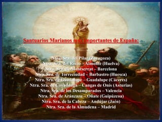 Santuarios Marianos más importantes de España:


              Ntra. Sra. del Pilar (Zaragoza)
         Ntra. Sra. del Rocío – Almonte (Huelva)
          Ntra. Sra. de Montserrat – Barcelona
    Ntra. Sra. de Torreciudad – Barbastro (Huesca)
    Ntra. Sra. de Guadalupe – Guadalupe (Cáceres)
  Ntra. Sra. de Covadonga – Cangas de Onís (Asturias)
       Ntra. Sra. de los Desamparados – Valencia
      Ntra. Sra. de Aránzazu – Oñate (Guipúzcoa)
        Ntra. Sra. de la Cabeza – Andújar (Jaén)
          Ntra. Sra. de la Almudena – Madrid
 