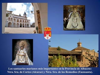 Los santuarios marianos más importantes en la Provincia de Albacete:
Ntra. Sra. de Cortes (Alcaraz) y Ntra. Sra. de los Remedios (Fuensanta).
 