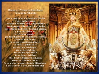 Himno a la Virgen de Los Llanos
         Patrona de Albacete

  Dios te puso en los ojos la mirada sencilla
              y en el pecho el amor,
 y te sienten los llanos de la espiga amarilla
 y los vientos que vibran con la luz y la flor.
Los instantes nos llevan a tu imagen amada,
              y a tus pies quedarán,
             las ofrendas pequeñas,
que de cada jornada, son humildes y buenas
             como un trozo de pan.
       Te corona el cariño que Albacete
            te envía, te corona su fe
          por tu gracia más limpia ,
               que las luces del día.
           Por tu amor agua nueva
             de las fuentes del bien.
     ¡Dios te salve, María de Los Llanos,
         Señora de la sombra y la luz.
Se ha vestido de amores hasta la última hora,
  y está Mayo en el cielo, imitando tu azul.
 