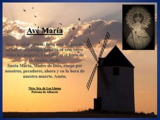 Ave María
Dios te salve, María; llena eres de gracia;
 el Señor es contigo; bendita tú eres entre
todas las mujeres, y bendito es el fruto de
              tu vientre, Jesús.
 Santa María, Madre de Dios, ruega por
nosotros, pecadores, ahora y en la hora de
          nuestra muerte. Amén.

            Ntra. Sra. de Los Llanos
              Patrona de Albacete
 