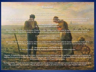 El Angelus

                                               V/. El ángel del Señor anunció a María,
                                         R/. Y concibió por obra y gracia del Espíritu Santo.

   Dios te salve, María, llena eres de gracia, el Señor es contigo, bendita tú eres entre todas las mujeres y bendito es el fruto de tu
      vientre, Jesús. Santa María, Madre de Dios, ruega por nosotros pecadores, ahora y en la hora de nuestra muerte. Amén.

                                                   V/. He aquí la esclava del Señor.
                                                  R/. Hágase en mí según tu palabra.

   Dios te salve, María, llena eres de gracia, el Señor es contigo, bendita tú eres entre todas las mujeres y bendito es el fruto de tu
      vientre, Jesús. Santa María, Madre de Dios, ruega por nosotros pecadores, ahora y en la hora de nuestra muerte. Amén.

                                                 V/. Y el Verbo de Dios se hizo carne.
                                                      R/. Y habita entre nosotros.

   Dios te salve, María, llena eres de gracia, el Señor es contigo, bendita tú eres entre todas las mujeres y bendito es el fruto de tu
      vientre, Jesús. Santa María, Madre de Dios, ruega por nosotros pecadores, ahora y en la hora de nuestra muerte. Amén.

                                         V/. Ruega por nosotros, santa Madre de Dios.
                        R/. Para que seamos dignos de alcanzar las promesas de Nuestro Señor Jesucristo.


 Oremos: Te suplicamos, Señor, que derrames tu gracia en nuestras almas, para que los que hemos conocido, por el anuncio del
ángel, la Encarnación de tu Hijo Nuestro Señor Jesucristo, seamos llevados por los méritos de su Pasión y Cruz a la Gloria de su
                                      Resurrección. Por Jesucristo Nuestro Señor. Amén.

Derrama, Señor, tu gracia en nuestros corazones para que, los que hemos conocido por el anuncio del ángel la Encarnación de tu
      Hijo Jesucristo, por su Pasión y Muerte, lleguemos a la gloria de la Resurrección. Por Cristo Nuestro Señor. Amén.
 
