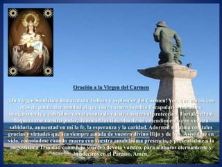 Oración a la Virgen del Carmen

¡Oh Virgen Santísima Inmaculada, belleza y esplendor del Carmen! Vos, que miráis con
      ojos de particular bondad al que viste vuestro bendito Escapulario, miradme
 benignamente y cubridme con el manto de vuestra maternal protección. Fortaleced mi
   flaqueza con vuestro poder, iluminad las tinieblas de mi entendimiento con vuestra
 sabiduría, aumentad en mí la fe, la esperanza y la caridad. Adornad mi alma con tales
gracias y virtudes que sea siempre amada de vuestro divino Hijo y de Vos. Asistidme en
vida, consoladme cuando muera con vuestra amabilísima presencia, y presentadme a la
 augustísima Trinidad como hijo y siervo devoto vuestro, para alabaros eternamente y
                             bendeciros en el Paraíso. Amén.
 
